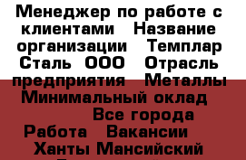 Менеджер по работе с клиентами › Название организации ­ Темплар Сталь, ООО › Отрасль предприятия ­ Металлы › Минимальный оклад ­ 80 000 - Все города Работа » Вакансии   . Ханты-Мансийский,Белоярский г.